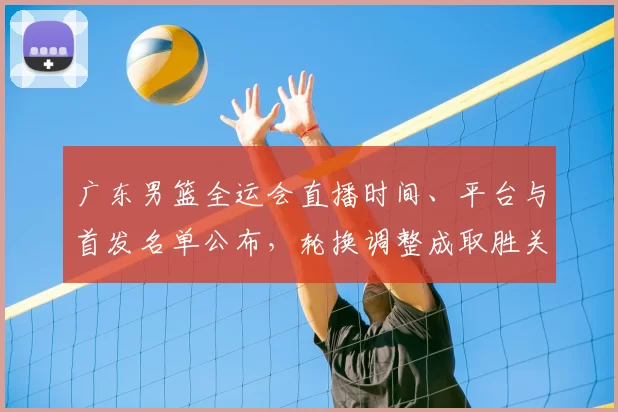 广东男篮全运会直播时间、平台与首发名单公布，轮换调整成取胜关键