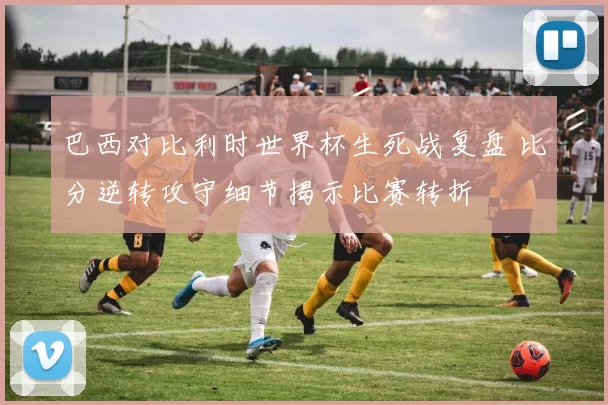 巴西对比利时世界杯生死战复盘 比分逆转攻守细节揭示比赛转折