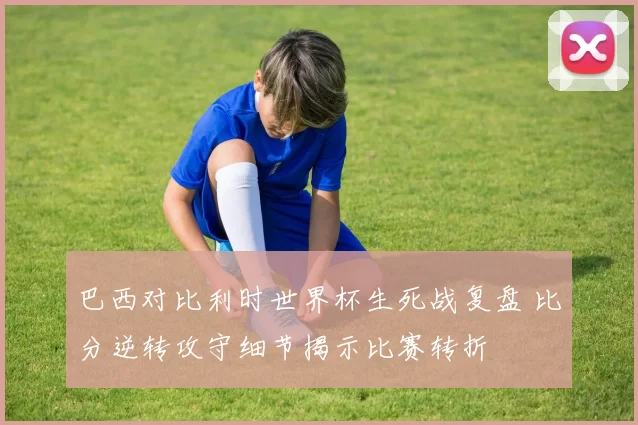 巴西对比利时世界杯生死战复盘 比分逆转攻守细节揭示比赛转折