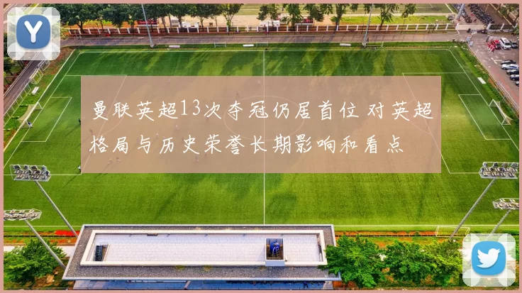 曼联英超13次夺冠仍居首位 对英超格局与历史荣誉长期影响和看点