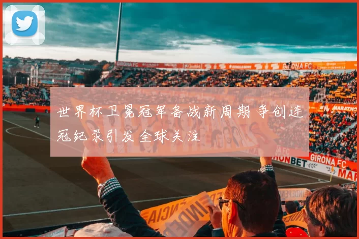 世界杯卫冕冠军备战新周期 争创连冠纪录引发全球关注