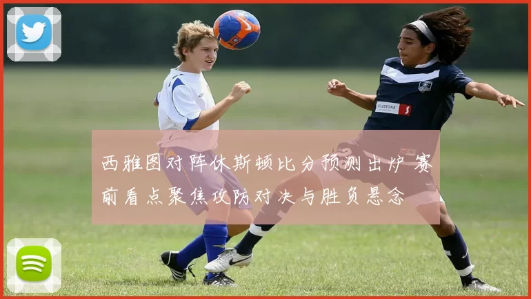 西雅图对阵休斯顿比分预测出炉 赛前看点聚焦攻防对决与胜负悬念