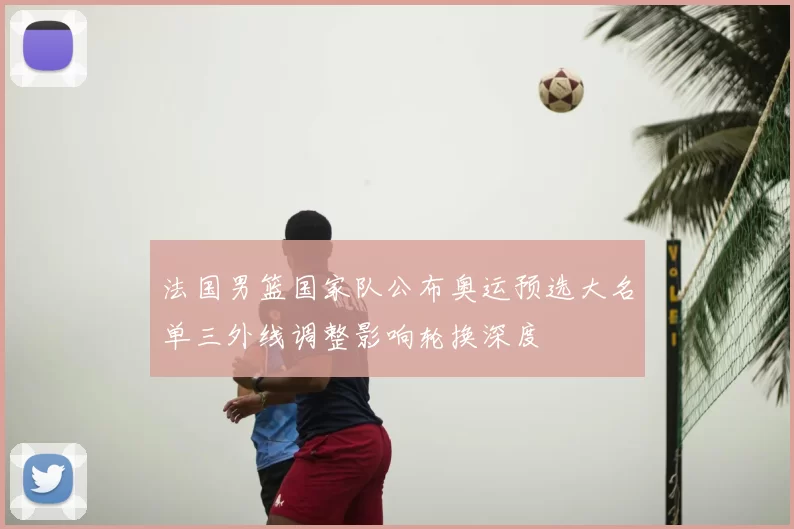 法国男篮国家队公布奥运预选大名单三外线调整影响轮换深度