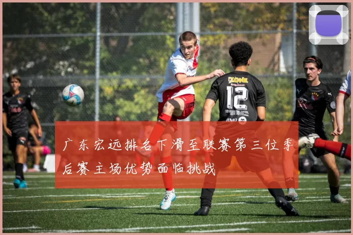 广东宏远排名下滑至联赛第三位季后赛主场优势面临挑战