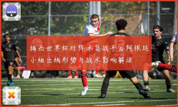 梅西世界杯对阵冰岛战平后阿根廷小组出线形势与战术影响解读