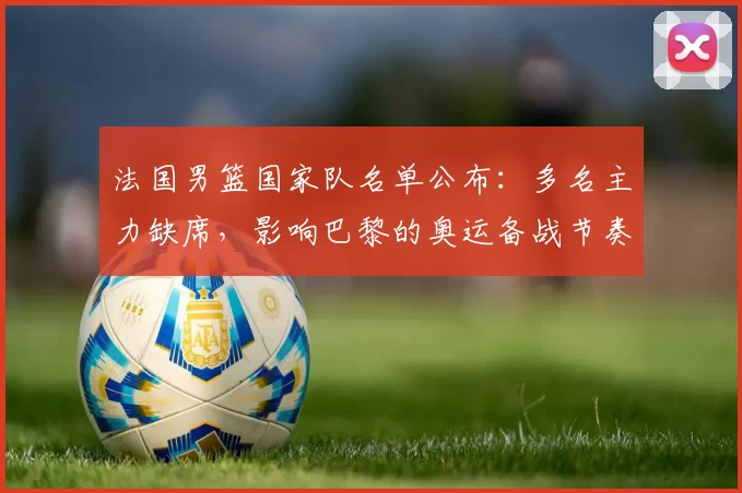 法国男篮国家队名单公布：多名主力缺席，影响巴黎的奥运备战节奏