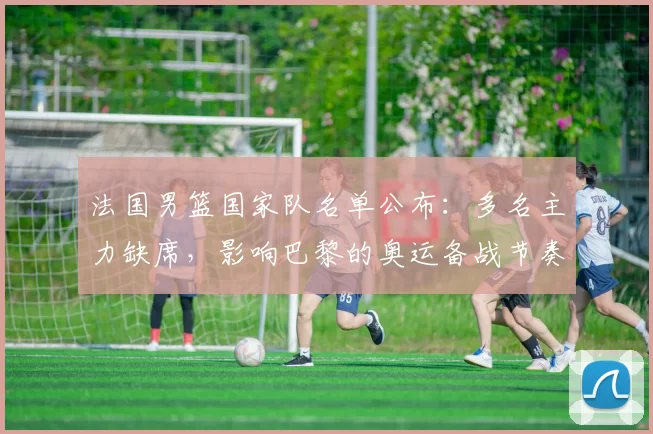 法国男篮国家队名单公布：多名主力缺席，影响巴黎的奥运备战节奏