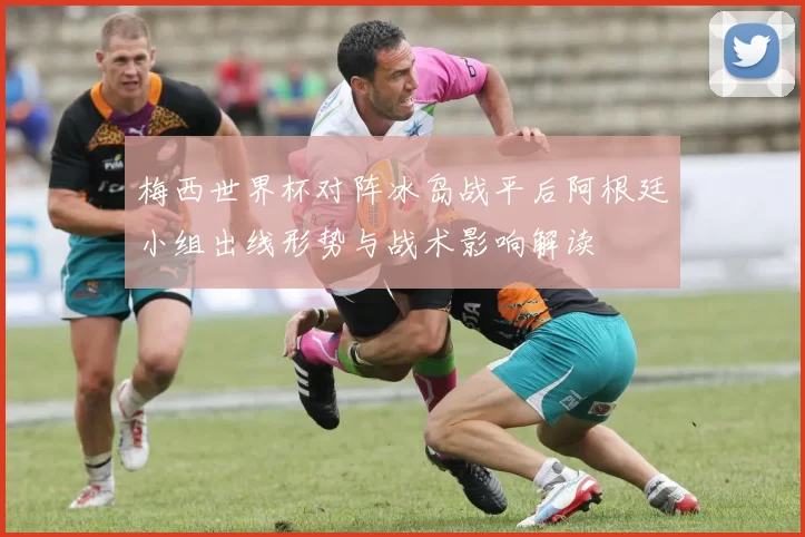 梅西世界杯对阵冰岛战平后阿根廷小组出线形势与战术影响解读