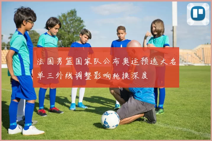 法国男篮国家队公布奥运预选大名单三外线调整影响轮换深度