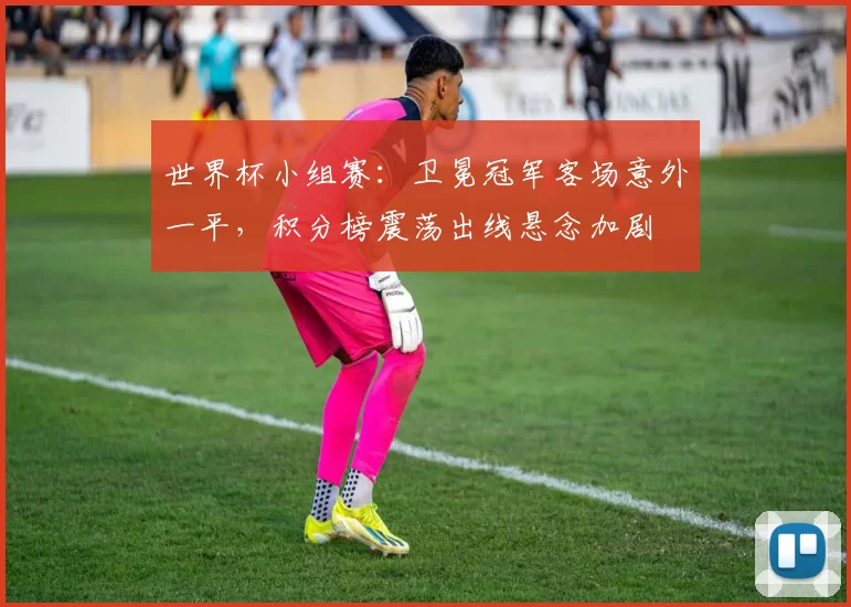 世界杯小组赛：卫冕冠军客场意外一平，积分榜震荡出线悬念加剧