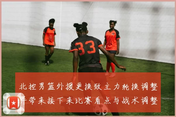 北控男篮外援更换致主力轮换调整并带来接下来比赛看点与战术调整