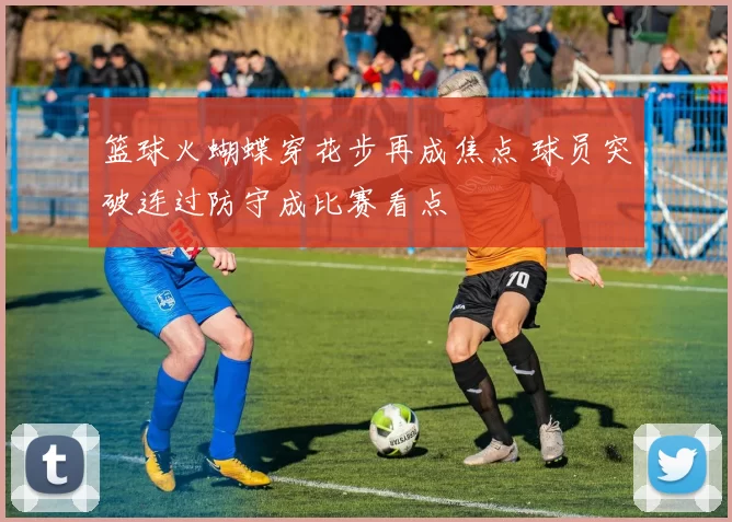 篮球火蝴蝶穿花步再成焦点 球员突破连过防守成比赛看点