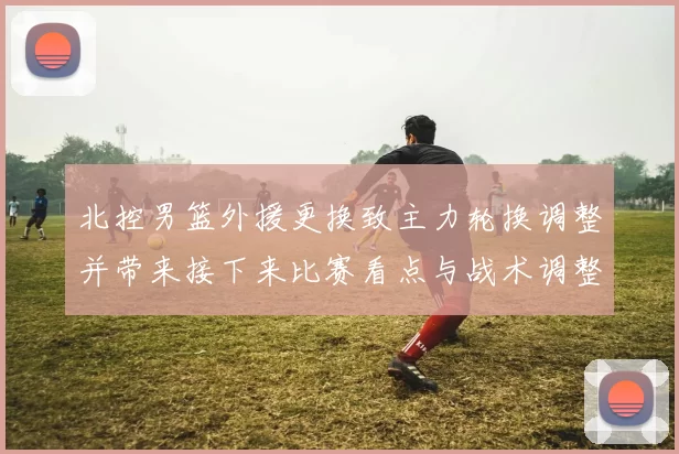 北控男篮外援更换致主力轮换调整并带来接下来比赛看点与战术调整