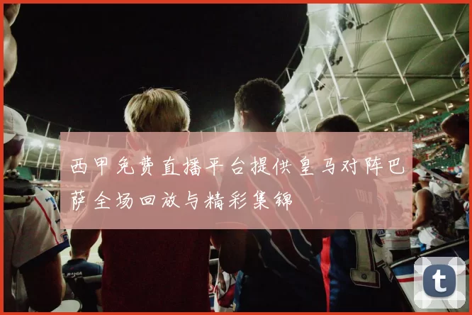 西甲免费直播平台提供皇马对阵巴萨全场回放与精彩集锦