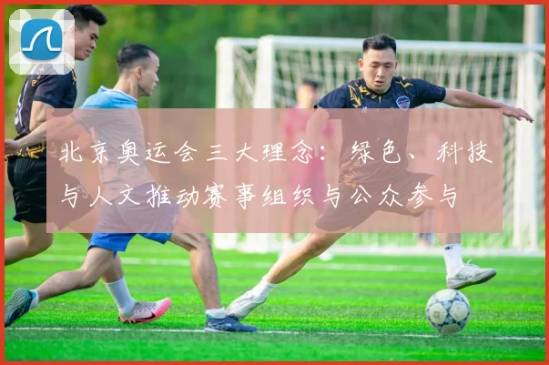 北京奥运会三大理念：绿色、科技与人文推动赛事组织与公众参与