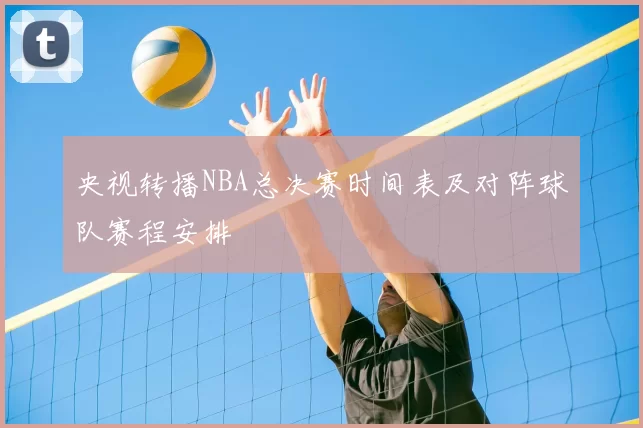 央视转播NBA总决赛时间表及对阵球队赛程安排
