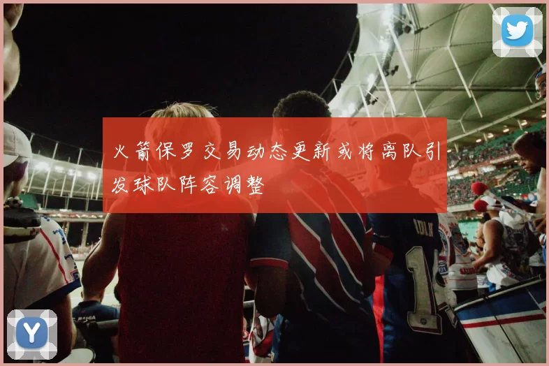 火箭保罗交易动态更新或将离队引发球队阵容调整