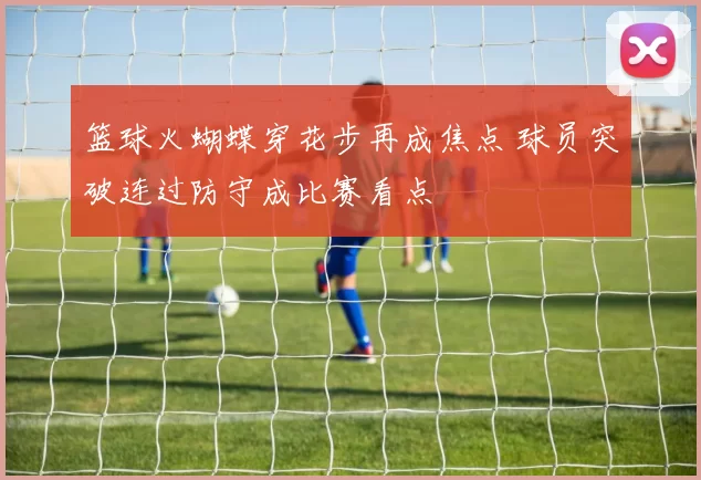 篮球火蝴蝶穿花步再成焦点 球员突破连过防守成比赛看点