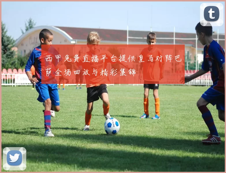 西甲免费直播平台提供皇马对阵巴萨全场回放与精彩集锦